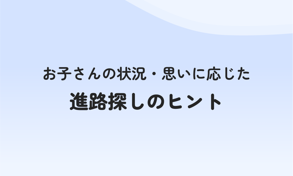 お子さんの状況・思いに応じた進路探しのヒント