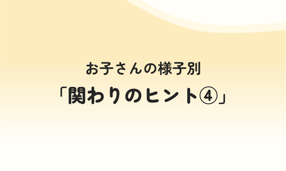 お子さんの様子別「関わりのヒント④」